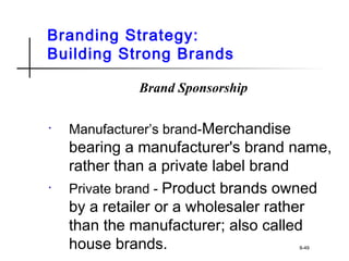 Branding Strategy:
Building Strong Brands
Brand Sponsorship
• Manufacturer’s brand-Merchandise
bearing a manufacturer's brand name,
rather than a private label brand
• Private brand - Product brands owned
by a retailer or a wholesaler rather
than the manufacturer; also called
house brands. 8-49
 