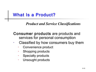 What Is a Product?
Product and Service Classifications
Consumer products are products and
services for personal consumption
• Classified by how consumers buy them
• Convenience product
• Shopping products
• Specialty products
• Unsought products
8-10
 