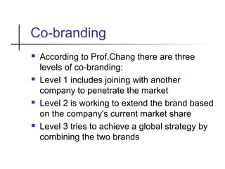 Co-branding
 According to Prof.Chang there are three
levels of co-branding:
 Level 1 includes joining with another
company to penetrate the market
 Level 2 is working to extend the brand based
on the company's current market share
 Level 3 tries to achieve a global strategy by
combining the two brands
 
