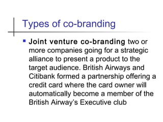 Types of co-branding
 Joint venture co-branding two or
more companies going for a strategic
alliance to present a product to the
target audience. British Airways and
Citibank formed a partnership offering a
credit card where the card owner will
automatically become a member of the
British Airway’s Executive club
 