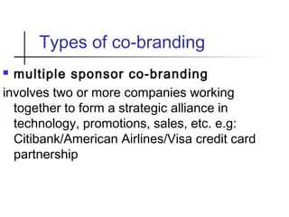 Types of co-branding
 multiple sponsor co-branding
involves two or more companies working
together to form a strategic alliance in
technology, promotions, sales, etc. e.g:
Citibank/American Airlines/Visa credit card
partnership
 