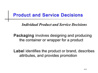 Product and Service Decisions
Individual Product and Service Decisions
Packaging involves designing and producing
the container or wrapper for a product
Label identifies the product or brand, describes
attributes, and provides promotion
8-31
 
