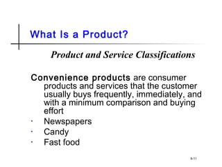 What Is a Product?
Product and Service Classifications
Convenience products are consumer
products and services that the customer
usually buys frequently, immediately, and
with a minimum comparison and buying
effort
• Newspapers
• Candy
• Fast food
8-11
 