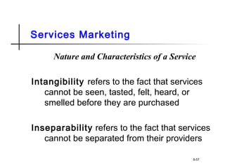 Services Marketing
Nature and Characteristics of a Service
Intangibility refers to the fact that services
cannot be seen, tasted, felt, heard, or
smelled before they are purchased
Inseparability refers to the fact that services
cannot be separated from their providers
8-57
 