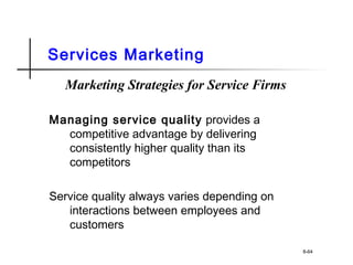 Services Marketing
Marketing Strategies for Service Firms
Managing service quality provides a
competitive advantage by delivering
consistently higher quality than its
competitors
Service quality always varies depending on
interactions between employees and
customers
8-64
 