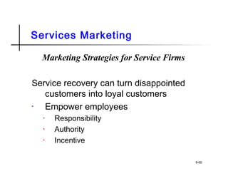 Services Marketing
Marketing Strategies for Service Firms
Service recovery can turn disappointed
customers into loyal customers
• Empower employees
• Responsibility
• Authority
• Incentive
8-65
 