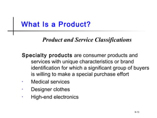 What Is a Product?
Product and Service Classifications
Specialty products are consumer products and
services with unique characteristics or brand
identification for which a significant group of buyers
is willing to make a special purchase effort
• Medical services
• Designer clothes
• High-end electronics
8-13
 