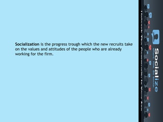 Socialization  is the progress trough which the new recruits take on the values and attitudes of the people who are already working for the firm. 