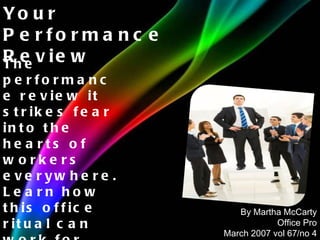 The performance review it strikes fear into the hearts of workers everywhere. Learn how this office ritual can work for you. Your Performance Review By Martha McCarty Office Pro March 2007 vol 67/no 4 