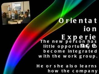 Orientation Experience The new person has little opportunity to become integrated with the work group. He or she also learns how the company operates. 