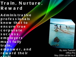 Administrative professionals know that to ensure true corporate success, employers must fully train, empower, and reward their staff. Train, Nurture, Reward By John Tsehohl Office Pro May 2004 vol 64/ no 4 