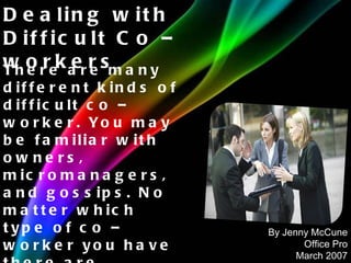 There are many different kinds of difficult co – worker. You may be familiar with owners, micromanagers, and gossips. No matter which type of co – worker you have there are strategies you can get along better. Dealing with Difficult Co – workers By Jenny McCune Office Pro March 2007 