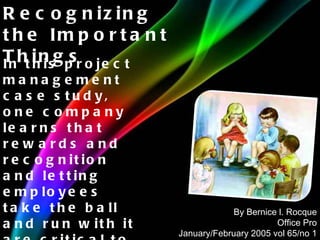 In this project management case study, one company learns that rewards and recognition and letting employees take the ball and run with it are critical to bottom line success. Recognizing the Important Things By Bernice l. Rocque Office Pro January/February 2005 vol 65/no 1 