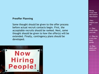 Preoffer Planning Some thought should be given to the offer process before actual recruit contacts begin. First, the acceptable recruits should be ranked. Next, some thought should be given to how the offer(s) will be extended. Finally, contingency plans should be developed. Hiring Tricks that Job Seekers Must Know They inspect your car.   2.  They watch while you wait.   3.  They try to see your inner gossip. 4. They mind your manners.   