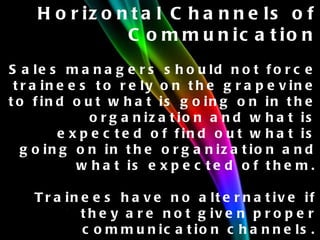 Horizontal Channels of Communication Sales managers should not force trainees to rely on the grapevine to find out what is going on in the organization and what is expected of find out what is going on in the organization and what is expected of them. Trainees have no alternative if they are not given proper communication channels. They seek information from other people on their own level. 