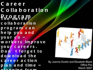 The career collaboration program can help you and your co – workers improve your careers. Don’t forget to download the career action plan and time – planning from that help you put the program into action. Career Collaboration Program By Joanne Dustin and Elizabeth Black Office Pro March 2007 