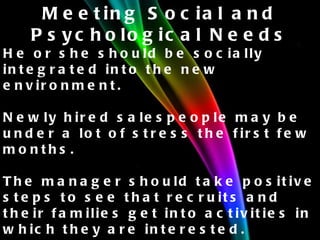 Meeting Social and Psychological Needs He or she should be socially integrated into the new environment. Newly hired salespeople may be under a lot of stress the first few months. The manager should take positive steps to see that recruits and their families get into activities in which they are interested. The job itself also plays an important social role. 