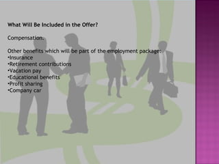 What Will Be Included in the Offer? Compensation.  Other benefits which will be part of the employment package: Insurance Retirement contributions  Vacation pay  Educational benefits Profit sharing  Company car 