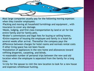Most large companies usually pay for the following moving expenses when they transfer employees: Packing and moving all household furnishings and equipment , with insurance to cover any damage. Meals, lodging, and first class transportation by land or air for the entire family and for family pets. Broker’s commissions and legal fees for buying or selling homes. Entire expense of housing the employee and family in a hotel for several weeks after arrival. Thereafter the company pays the difference between charges for hotel rooms and normals rental costs if other living space has not been found. Installation of appliances in the new home and allowances toward reffiting draperies, carpeting, and blinds. A reasonable number of personal trips between the new and old location when the employee is separated from the family for a long time.  A trip for the spouse to visit the new location to look for a new house and expenses whilehouse hunting. 