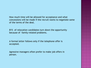 How much time will be allowed for acceptance and what concessions will be made if the recruit wants to negotiate some of the terms of the deal. 81%  of relocation candidates turn down the opportunity because of  family-related problems. A formal letter follows only if the telephone offer is accepted. Agressive managers often prefer to make job offers in person.  