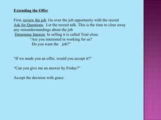 Extending the Offer   First,  review the job . Go over the job opportunity with the recruit  Ask for Questions .  Let the recruit talk. This is the time to clear away any misunderstandings about the job   Determine Interest . In selling it is called Trial close. “ Are you interested in working for us?    Do you want the  job?”   “ If we made you an offer, would you accept it?”   “ Can you give me an answer by Friday?”   Accept the decision with grace. 