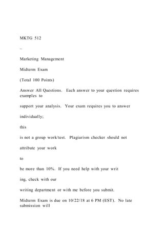 MKTG 512
–
Marketing Management
Midterm Exam
(Total 100 Points)
Answer All Questions. Each answer to your question requires
examples to
support your analysis. Your exam requires you to answer
individually;
this
is not a group work/test. Plagiarism checker should not
attribute your work
to
be more than 10%. If you need help with your writ
ing, check with our
writing department or with me before you submit.
Midterm Exam is due on 10/22/18 at 6 PM (EST). No late
submission will
 