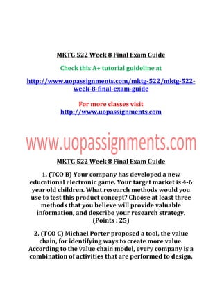 MKTG 522 Week 8 Final Exam Guide
Check this A+ tutorial guideline at
http://www.uopassignments.com/mktg-522/mktg-522-
week-8-final-exam-guide
For more classes visit
http://www.uopassignments.com
MKTG 522 Week 8 Final Exam Guide
1. (TCO B) Your company has developed a new
educational electronic game. Your target market is 4-6
year old children. What research methods would you
use to test this product concept? Choose at least three
methods that you believe will provide valuable
information, and describe your research strategy.
(Points : 25)
2. (TCO C) Michael Porter proposed a tool, the value
chain, for identifying ways to create more value.
According to the value chain model, every company is a
combination of activities that are performed to design,
 