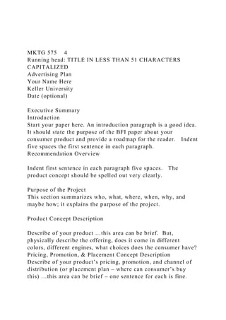 MKTG 575 4
Running head: TITLE IN LESS THAN 51 CHARACTERS
CAPITALIZED
Advertising Plan
Your Name Here
Keller University
Date (optional)
Executive Summary
Introduction
Start your paper here. An introduction paragraph is a good idea.
It should state the purpose of the BFI paper about your
consumer product and provide a roadmap for the reader. Indent
five spaces the first sentence in each paragraph.
Recommendation Overview
Indent first sentence in each paragraph five spaces. The
product concept should be spelled out very clearly.
Purpose of the Project
This section summarizes who, what, where, when, why, and
maybe how; it explains the purpose of the project.
Product Concept Description
Describe of your product …this area can be brief. But,
physically describe the offering, does it come in different
colors, different engines, what choices does the consumer have?
Pricing, Promotion, & Placement Concept Description
Describe of your product’s pricing, promotion, and channel of
distribution (or placement plan – where can consumer’s buy
this) …this area can be brief – one sentence for each is fine.
 