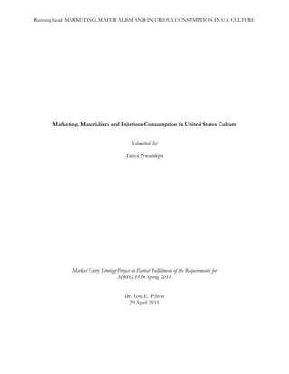 Marketing, Materialism and Injurious Consumption in United States Culture<br />Submitted By: <br />Tanya Nwamkpa<br />Market Entry Strategy Project in Partial Fulfillment of the Requirements for <br />MKTG 5550 Spring 2011<br />Dr. Lou E. Pelton<br />29 April 2011<br />Marketing, Materialism, and Injurious Consumption in United States Culture<br />It has been said the United States is the most consumer-oriented society in the world.  We have become a mass consumption culture with a strong focus on consumption and acquisition of goods – many of which can be deemed by some as excessive and unnecessary.  What is it that drives this acquisition of excess?  Many experts in the field of consumer behavior believe that marketing is ultimately responsible for the materialistic values of modern American society, and they may be right. Research has shown that the long term effect of advertising encourages mass consumption and, in turn, materialism, injurious over-consumption, and the negative consequences accompany them. This, of course, is a debatable concept.  After all, we as consumers do have minds of our own; we are not just pawns of the marketing industry waiting for direction on what to buy and when to buy it. It may be that marketing simply reflects the values already inherent in society, but if marketing does advocate materialism and injurious consumption, we must determine what responsibility marketers have to remedy the problem.<br />Consumerism, Materialism and Injurious Consumption<br />Throughout my research I have come across many definitions of materialism, but the term is best summarized as the belief that increased consumption leads to increased satisfaction in life. This unfortunately is a mindset that many Americans in have today which casts dark a shadow on society’s overall values.  Russell W. Belk, an expert in the field of consumer behavior, has concluded that the main characteristics of materialists are possessiveness, non-generosity, and envy.  However, to really understand the concept of materialism and how it relates to marketing, the work of Marsha L. Richins and Scott Dawson might be a better example.  They devised a conceptual model that attempts to break down the core reasoning behind materialistic behavior into three value orientations: acquisition as the pursuit of happiness, possession defined success, and acquisition/possession centrality.  Although each value orientation discussed is important to understanding the behavior of materialistic individuals, possession defined success is the orientation that best relates to the effects of marketing and mass consumption. <br />In her article on materialism and consumer behavior, Professor Judy Graham provides an analysis of Richins and Dawson’s model.  According to Graham, the possession defined success orientation highlights the fact that materialists see possessions as a means by which they can define themselves; therefore, they seek to acquire things that bolster their social appearance.  They are prone to comparing themselves with others, which often leaves them with negative feelings of envy, inferiority, and discontent. These individuals attempt to rid themselves of these feeling through the mass consumption of goods, such as brand name or high end product (Graham 249).  The individual ramifications of such behavior are evident.  Research has shown that individuals with such a need for material satisfaction have reduced satisfaction with life, and have been known to show negative personality traits such as non-generosity, possessiveness, and envy.  <br />Injurious consumption is also considered a negative consequence of materialism due to possession defined success. Injurious consumption is defined as consumption that affects the ability to fulfill other needs such as financial needs, health needs, and life sustaining needs.  A materialist could be so involved in maintaining a certain image that he or she continues to consume in an effort to feel whole. This could make them neglect or abandon relationships and other life responsibilities, much like an addition would.  For instance, imagine a young woman who has established herself in a lucrative career which has afforded her a life of luxury and a circle of friends who maintain the same type of lifestyle.  Now imagine this woman is laid off from her job and forced to take on work for a fraction of her previous salary.  She soon realizes that she will no longer be able to maintain her lifestyle, but she has become accustomed to acquiring things to maintain that an image of wealth.  Soon she begins to envy and resent her friends, and to stave off the negative feelings she is having she continues to purchase things she can no longer afford.  Driven by her desire for material possessions, she accumulates an insurmountable amount of credit card debt and her health and personal relationships with begin to suffer.  This example illustrates how materialism and injurious consumption can go hand in hand and lead to reduced quality of life.  <br />Smoking, alcohol abuse, and poor diet are examples of injurious consumption, since each of these activities are extremely detrimental to a consumer’s health. How does marketing relate to all of this?<br />How Marketing Influences Consumers’ Consumption Behavior<br />  It has been said that marketing and advertising encourage a pattern of over-consumption by creating consumer needs. The harshest critics of marketing practices even go so far to say that marketing manipulates consumers into thinking that materialism is a “value” that they should adopt (Zinkhan 1).  These arguments are valid; after all, the core goal of marketing is to encourage people to buy, consume, and then buy some more.  <br />The most successful marketing campaigns do rely on a good understanding of psychological reasoning behind consumer purchase behavior, and many marketers use their understanding to play off of the needs and vulnerabilities in consumers. The hierarchy of needs theory of consumer behavior devised by Abraham Maslow is a subject that every student of business and marketing has probably studied extensively.  This model of consumer behavior is broken down by the core needs required by humans to sustain a fulfilling life.  Two of the important needs that Maslow discusses are the need for esteem, as in the need for prestige, social status, and superiority and the need for belongingness, which includes the need for affiliation and group acceptance.  This model, especially the aforementioned needs, has served as a guide for understanding consumer behavior and, in turn, developing persuasive marketing strategies. For example an advertising agency could develop a campaign based on Maslow’s theory on the need for belongingness. The ads might show a group of seemingly affluent young people using the featured product and looking down on their peers who are using an “inferior” brand.  An individual in this products target market might see these ads and feel inferior because they are not using the brand featured in the advertisement.  This same individual then goes out and buys the brand featured in the ad as a symbol of status and as an attempt to belong to that aspirational reference group featured in the advertisement.  In a case like this, the advertising agency has achieved its goal of this getting this individual to switch from a competitor to their brand, but the ethical implications of such a campaign are questionable. It is easy to see how such marketing can lead to materialistic values. <br />Marketing that focuses on the need for esteem can also lead to materialistic values.  In their book Consumer Behavior: Building Marketing Strategy Hawkins and Mothersbaugh provide an example of Andre Hank, a man who lost everything he had and ended up homeless after maintaining a full-time job and a family for several years. After some time, Hank was able to rent a small hotel room and buy food for himself off of a meager income. However, what he was most proud of was being able to save up and purchase a pair of Nike running shoes.  Hank could have easily gone out and purchased inexpensive shoes at a local thrift store and bought something more practical with the money he saved.  However, being able to buy the Nike brand as symbol of him becoming a member of normal society again was more important than anything.  Nike is known for advertisements that feature celebrities, sports stars, and aspirational figures that society generally looks up to desires to emulate.  It is safe to conclude that Nike’s marketing efforts greatly influenced Hank’s materialistic desire to own a brand of shoes he thought would define and be a visible symbol of his success (30).  <br />In regards to injurious consumption, marketing definitely plays a large role in influencing consumer behavior, and in some cases some consumers are targeted more than others. Studies have shown that there are disproportionally more billboard advertisements for liquor in low-income, ethic neighborhoods than in neighbors populated by mostly Caucasians (Lee and Kwate 21).  It is well known that such neighborhoods are riddled with alcohol abuse and the negative effects accompany it.  It is hard to say whether the over-consumption of alcohol in low-income communities is the direct result of the billboard marketing or not, but the intent to influence the behavior of this targeted segment is certainly clear.  The tobacco industry has also been under fire for its unethical attempts to encourage the consumption of its products.  The devastating effects of tobacco are evident in the increasing number of tobacco-related deaths in the United States and all over the world every year.  Although cigarette advertising is not as visible as it was in past decades, tobacco companies are still spending billions of dollars a year on advertising, and it is still having a significant role on society.  Close to two thousands adults begin smoking on a regular basis per day, but the statistics for children and teens under the age of eighteen are even more alarming with over one thousand consumers in this group begin smoking on a daily basis per day (“Smoking and Tobacco Use”).  <br />A recent study that was published in the journal Pediatrics states that R J Reynolds’ campaign for their new Camel No. 9 brand of cigarettes resonated especially well with teen girls (Szabo). These ads appeared in magazines such as Glamour and Vogue, which have a relatively large teenage audience, and they featured bright colors, girly themes, and showcased the product’s sleek hot pink packaging.  The tobacco giant maintained that its marketing was not intended to target teenagers and pulled magazine advertising shortly after, but the damage had already been done.  This brings us to a very important point.  Many times injurious consumption and materialism are learned behaviors that stem from childhood experiences.  <br />In her book entitled Born to Buy economist, Juliet Schor, states, “Contemporary American tweens and teens have emerged as the most brand-oriented, consumer-involved, and materialistic generations in history.”  This is a bold statement, but research has shown it does have a ring of truth. In fact, Schor goes to cite the results of a survey of youth from seventy cities in the U.S. which indicated that 75 percent of children from first grade to age twelve (tweens) aspire to be rich, and 61 percent would like to be famous (13).  Children today are certainly more brand conscious than in past.  I recently accompanied a friend on a grocery shopping trip with her eight-year-old son.  During a walk down the breakfast cereal aisle, my friend selected a bag of a store brand chocolate cereal similar to well-known national brand. The eight-year-old grabbed the bag out of the shopping cart stating that he did not like this cereal.  “But this is your favorite; it’s just like the kind you eat at home all the time,” my friend said in disbelief.  Her son’s response to this was, “No, I want Cocoa Puffs!” as he threw the bag on the ground.  Maybe it was the familiarity with the cartoon spokesperson for the brand or perhaps he was able to conclude on his own that the store brand was inferior.  Either way, it was clear that this child had been influenced by the image that General Mills has portrayed for this particular brand of cereal.  <br />Children, of course, are not born materialistic; it is a behavior that is learned.  They are constantly bombarded with commercial messages, whether it is on the television, on the internet, at the movies, in school, or on playgrounds.  These messages are intended to influence children in ways such as making sure they know what the best toy to request for Christmas is this year or what the best brand of clothing to wear is to make sure they fit in with the popular crowd at school. The issue of childhood obesity and the effect marketing has on the over-consumption of unhealthy food is also a topic that has been studied extensively.  Fast food giants like Burger King and McDonald’s regularly implement programs that reward children for good grades or good conduct with food that is bad for their overall health and advertisements continue to lure them into consuming sugary snack foods with bright colors and easily identifiable cartoon characters.  Over the years, kids have also gained a stronger influence on the purchase decisions of their parents – even for the purchase of big-ticket items such as automobiles. For example, research has shown that kids influence up to sixty-two percent of family SUV and minivan purchases per year (Schor 19).  It is no wonder that television networks that cater to children like Nickelodeon draw in advertisers for a wide variety of products and brands, particularly Ford Motor Co, Target, and Embassy Suites. <br />Marketing and the media do play major roles in encouraging materialism and over consumption in children, but ultimately parents and adults have the power to control their behavior.  Unfortunately, lack of time spent with children elicits “guilt power” and marketers often use this to their full advantage when over-worked and over scheduled parents are forced to rely on the television to be the babysitter or teacher.  When parents continually give in to the requests and desires of their children, they foster a pattern of materialistic thinking and over-consumption that could potentially carry over into adulthood.  <br />So what are the consequences of the materialism and injurious consumption brought on by marketing?  The individual effects of injurious consumption can be quite dire. As previously discussed there can be psychological effects that can affect one’s self-concept and personality, but there are many other effects that are worth mentioning. The over-consumption of tobacco products, drugs and alcohol can lead to addiction, poor health, and potentially the loss of life and the over indulgence in unhealthy foods can lead to significant health problems. Furthermore, the materialistic acquisition of goods can lead to significant increases in consumer debt, bankruptcy, and financial distress.  The societal ramifications of over-consumption and materialism can be just as dire; the constant pursuit of more and better products can have a very negative effect on the environment.  After all, most products that are consumed eventually need to be disposed of; therefore, unnecessary increases in consumption directly affect the amount of waste produced by consumers.  Additionally, the modern trend of upgrading to bigger and better vehicles and even acquiring multiple vehicles per household results in the over-consumption of fuel and contributes to smog and air pollution. In these cases, materialism and over-consumption contributes to the destruction of natural resources.<br />Marketing Ethical Rights and Responsibilities <br />How much responsibility do marketers have to protect consumers and/or deter them from destructive consumption patterns?  Consumerists and critics of advertising blame marketing for the destruction of cultural values and waste of resources that result from their encouragement of extravagant over consumption of goods. Therefore, their general belief is that since marketing is part of the problem, marketers should take an active role in the solution (Warne 12).  There are, however, two sides to every argument.   As mentioned previously, most consumers are fully able to make responsible decisions about their consumption behavior, regardless of the commercial messages they are exposed to.  Although marketing may play a large role in encouraging materialism and mass consumption, it in no way forces people to behave in a certain way. This is certainly the viewpoint of Dr.James B.Twichell. In his book on consumerism entitled Lead us into Temptation, Twitchell makes a very strong point when he writes that “not only are we willing to consume, not only does consuming make us happy, but getting and spending is what gives our lives order and purpose (20).” Basically he is stating that consumers consume of their own free will because it gives them a means by which they can control, create, and change their own lives. According to this logic, maybe a little materialism is not quite so bad. Viewpoints such as this one support the stance that mass consumption marketing simply reflects the current culture of society.<br /> However, what if marketing truly is to blame for the materialistic culture and over-consumption in society? Some of the ways in which advertising can help balance things out are through social marketing and ethical marketing strategies.  Social marketing is the application of marketing strategies to alter or create behaviors in order to have a positive effect on targeted individuals or society as a whole.  The American Legacy Foundation sponsors Thetruth.com which is a campaign that raises awareness about and attempts to discourage the use of tobacco products.  Also, popular liquor brands such as Smirnoff regularly run ad campaigns that encourage consumers to “drink responsibly.” In fact, many liquor advertisements depict designated drivers and those who do not drink and drive as a heroes, which can greatly influence consumers’ need for esteem and cause a positive change in behavior.  Another example of social marketing that can help is when environmental groups like Greenpeace seek to change consumption behavior by emphasizing the negative effects trash, pollution, and over-consumption have on wildlife and our nation’s natural resources.  <br />In addition to social marketing, maintaining a code of ethics for marketing practices can also play an essential role in decreasing materialism and injurious consumption.  Marketers should examine their marketing strategies that are directed towards children to ensure that their health and well-being is not put in jeopardy. Also,  campaigns that play on the fears and insecurities of consumers by making them feel inferior based on products they use or brands they purchase may be should be reviewed for ethical implications. Furthermore, in regards to product, it would be beneficial if manufacturers had proper quality control systems in place to ensure that consumer products are of the highest quality and maintain longevity.  Planned obsolescence is the purposeful design of a product so that it eventually becomes obsolete and requires replacement. Unethical practices such as this only contribute to materialism and over-consumption.  Finally, marketers can also help by “going green,” through the development of packaging that can be easily disposed of or recycled or creating products that have multiple uses.  These are just examples of how marketing can be a part of the solution, not just the problem.<br />In conclusion, materialism, or the focus on acquisition of goods as a means to achieve happiness in life and detrimental over-consumption are issues that are very prevalent in modern U.S. society.  Although it is clear that marketing plays a significant role in promoting mass consumption through the use of research on consumer behavior to develop strategies that manipulate consumers, it is unfair to blame marketing entirely for consumerism.  We must also consider the fact that consumers have to take responsibility their own actions, as well as the actions of those who are under their care and supervision.  Marketers can certainly make a difference by engaging in social marketing and enforcing ethical standards in their practices, but the only way change will come to pass is if we as consumers also do our part to achieve the goal of a less materialistic society. <br />References<br />Burroughs, James E., and Aric Rindfleisch. quot;
Materialism and Well-Being: A Conflicting <br />Values Perspective.quot;
 Journal of Consumer Research 29.3 (2002): 348-370. <br />Communication & Mass Media Complete. EBSCO. Web. 8 Dec. 2010.<br />Centers for Disease Control and Prevention (2009). Smoking and Tobacco Use Facts <br />Sheet. Web. 1 Dec. 2010. <br />Elliott, Stuart. “McDonald’s Ending Promotion on Jackets of Children’s Report Cards.” <br />NY Times (18 January 2008). Web. 10 Sept. 2010.<br />Graham, Judy F. quot;
Materialism and Consumer Behavior: Toward a Clearer <br />Understanding.quot;
 Journal of Social Behavior & Personality 14.2 (1999): 241-258. <br />SPORTDiscus. EBSCO. Web. 8 Dec. 2010<br />Hosmer, LaRue T.  The Ethics of Management. Illinois: Irwin, 1987. Print.<br />Laczniak, Gene R., and Patrick E. Murphy. Marketing Ethics. Lexington, MA: Lexinton <br />Books, 1985. Print. <br />Lee, Tammy H. and Naa OyoA. Kwate. “Ghettoizing Outdoor Advertising: Disadvantage <br />and Ad Panel Density in Black Neighborhoods.” Journal of Urban Health 84.1 <br />(2007): 21- 31. Springer Link. Web. 12 Sept. 2010.<br />Liao, Jiangqun, and Lei Wang. quot;
Face as a mediator of the relationship between material <br />value and brand consciousness.quot;
 Psychology & Marketing 26.11 (2009): 987-<br />1001. Communication & Mass Media Complete. EBSCO. Web. 1 Dec. 2010.<br />Schor, Juliet. Born To Buy: The Commercialized Child and the new Consumer Culture. <br />New York: Scribner, 2004. Print.<br />Szabo, Liz. “Study: Camel No. 9 cigarette ads appeal to teen girls.” USA Today (15 <br />May 2010). Web. 20 Sept. 2010.<br />Twitchell, James B.  Lead Us Into Temptation: The Triumph of American Materialism. <br />New York: Columbia University Press, 1999. Print. <br />Warne, Colston E. quot;
Advertising--A Critic's View.quot;
 Journal of Marketing 26.4 (1962): 10-<br />14. Communication & Mass Media Complete. EBSCO. Web. 15 Nov. 2010.<br />Zinkhan, George M. quot;
From the Editor: ADVERTISING, MATERIALISM, AND QUALITY <br />OF LIFE.quot;
 Journal of Advertising June 1994: 1+. Communication & Mass Media <br />Complete. EBSCO. Web. 8 Nov. 2010.<br />