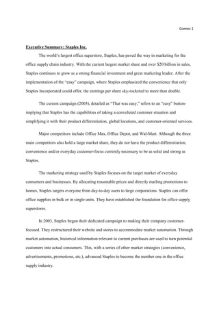 Gomez 1
Executive Summary: Staples Inc.
The world’s largest office superstore, Staples, has paved the way in marketing for the
office supply chain industry. With the current largest market share and over $20 billion in sales,
Staples continues to grow as a strong financial investment and great marketing leader. After the
implementation of the “easy” campaign, where Staples emphasized the convenience that only
Staples Incorporated could offer, the earnings per share sky-rocketed to more than double.
The current campaign (2003), detailed as “That was easy,” refers to an “easy” button-
implying that Staples has the capabilities of taking a convoluted customer situation and
simplifying it with their product differentiation, global locations, and customer-oriented services.
Major competitors include Office Max, Office Depot, and Wal-Mart. Although the three
main competitors also hold a large market share, they do not have the product differentiation,
convenience and/or everyday customer-focus currently necessary to be as solid and strong as
Staples.
The marketing strategy used by Staples focuses on the target market of everyday
consumers and businesses. By allocating reasonable prices and directly mailing promotions to
homes, Staples targets everyone from day-to-day users to large corporations. Staples can offer
office supplies in bulk or in single units. They have established the foundation for office supply
superstores.
In 2003, Staples began their dedicated campaign to making their company customer-
focused. They restructured their website and stores to accommodate market automation. Through
market automation, historical information relevant to current purchases are used to turn potential
customers into actual consumers. This, with a series of other market strategies (convenience,
advertisements, promotions, etc.), advanced Staples to become the number one in the office
supply industry.
 