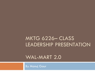 MKTG 6226– CLASS LEADERSHIP PRESENTATION WAL-MART 2.0 By Manuj Gaur 