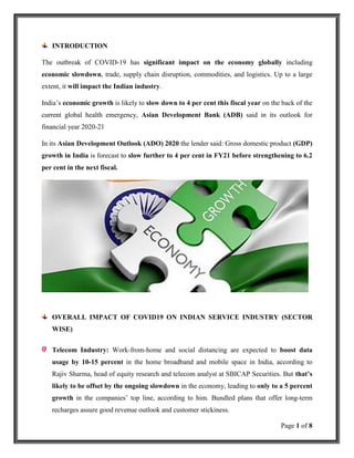 Page 1 of 8
INTRODUCTION
The outbreak of COVID-19 has significant impact on the economy globally including
economic slowdown, trade, supply chain disruption, commodities, and logistics. Up to a large
extent, it will impact the Indian industry.
India’s economic growth is likely to slow down to 4 per cent this fiscal year on the back of the
current global health emergency, Asian Development Bank (ADB) said in its outlook for
financial year 2020-21
In its Asian Development Outlook (ADO) 2020 the lender said: Gross domestic product (GDP)
growth in India is forecast to slow further to 4 per cent in FY21 before strengthening to 6.2
per cent in the next fiscal.
OVERALL IMPACT OF COVID19 ON INDIAN SERVICE INDUSTRY (SECTOR
WISE)
Telecom Industry: Work-from-home and social distancing are expected to boost data
usage by 10-15 percent in the home broadband and mobile space in India, according to
Rajiv Sharma, head of equity research and telecom analyst at SBICAP Securities. But that’s
likely to be offset by the ongoing slowdown in the economy, leading to only to a 5 percent
growth in the companies’ top line, according to him. Bundled plans that offer long-term
recharges assure good revenue outlook and customer stickiness.
 