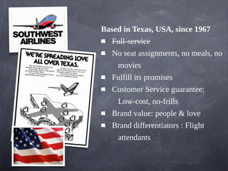 Based in Texas, USA, since 1967
Full-service
No seat assignments, no meals, no
movies
Fulfill its promises
Customer Service guarantee:
Low-cost, no-frills
Brand value: people & love
Brand differentiators : Flight
attendants
 