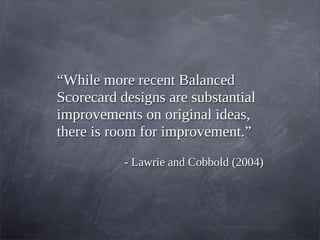 “While more recent Balanced
Scorecard designs are substantial
improvements on original ideas,
there is room for improvement.”
- Lawrie and Cobbold (2004)
 
