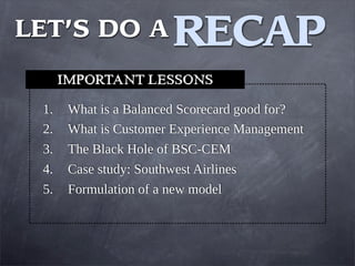 1. What is a Balanced Scorecard good for?
2. What is Customer Experience Management
3. The Black Hole of BSC-CEM
4. Case study: Southwest Airlines
5. Formulation of a new model
IMPORTANT LESSONS
RECAP
LET’S DO A
 