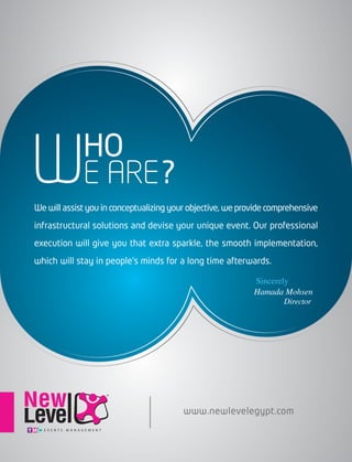 E ARE?
HO
WWe will assist you in conceptualizing your objective, we provide comprehensive
infrastructural solutions and devise your unique event. Our professional
execution will give you that extra sparkle, the smooth implementation,
which will stay in people’s minds for a long time afterwards.
www.newlevelegypt.com
Sincerely
Director
Hamada Mohsen
 