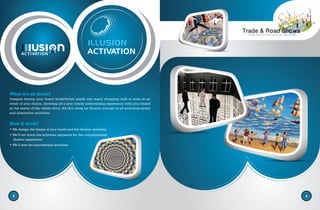 3
ACTIVATION
ILLUSION
ACTIVATION
4
What it’s all about?
Imagine having your brand kiosk/booth inside any major shopping mall or even at an
event of your choice, showing off a new trendy entertaining experience with your brand
at the center of the whole story. All this using an illusion concept in all activation props
and interactive activities.
How it work?
• We design the theme of your booth and the illusion activities.
• We’ll set down the activities sequence for the comprehensive
illusion experience.
• We’ll test the innovational activities.
 