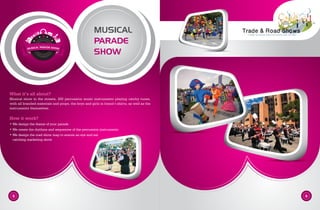 MUSICAL
PARADE
SHOW
What it’s all about?
Musical show in the streets, 200 percussion music instruments playing catchy tunes,
with all branded materials and props, the boys and girls in brand t-shirts, as well as the
instruments themselves.
How it work?
• We design the theme of your parade
• We create the rhythms and sequences of the percussion instruments
• We design the road show map to ensure an eye and ear
catching marketing show
5 6
MUSICAL PARADE SHOW
 