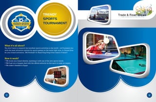 TRENDY
SPORTS
TOURNAMENT
7 8
What it’s all about?
You don’t have to research the trendiest sports activities in the world – we’ll present you
with the most attractive options for sports games on the wave right now, to choose from
for your brand activation. 360 Football! Or Head Ping-Pong! Ever heard of these?.
How it work?
• We study your brand identity, matching it with one of the new sports trends.
• We’ll get you a bargain deal with the official authority on this sport to make an impact.
• We make it feasible in Egypt.
 