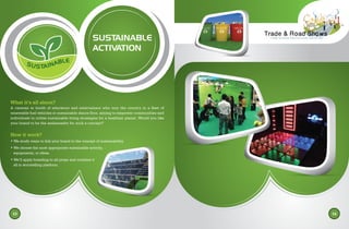 SUSTAINABLE
ACTIVATION
What it’s all about?
A caravan or booth of educators and entertainers who tour the country in a fleet of
renewable fuel vehicles or sustainable dance floor, aiming to empower communities and
individuals to utilize sustainable living strategies for a healthier planet. Would you like
your brand to be the ambassador for such a concept?
How it work?
• We study ways to link your brand to the concept of sustainability.
• We choose the most appropriate sustainable activity,
equipments, or ideas.
• We’ll apply branding to all props and combine it
all in storytelling platform.
13 14
SUSTAINABLE
 