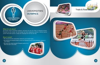 UNIVERSITIES
OLYMPICS
What it’s all about?
All brands target university students, and here we can tour them in Olympics format.
Powered by your brand, we will design the best integration system to link all sports
scores with other sports, to keep the campaign hot till the last day.
How it work?
• We choose the best universities classes for your brand target.
• We facilitate all required deals to host the Olympics round in the university campus of
your choice.
• We move the whole branded Olympics park as it is
from one spot to the other .
15 16
UNIVERSITIES
OLYMPICS
 