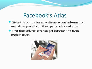 Facebook’s Atlas 
Gives the option for advertisers access information 
and show you ads on third party sites and apps 
First time advertisers can get information from 
mobile users 
 