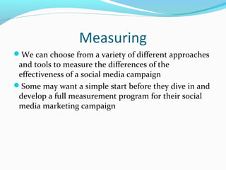 Measuring 
We can choose from a variety of different approaches 
and tools to measure the differences of the 
effectiveness of a social media campaign 
Some may want a simple start before they dive in and 
develop a full measurement program for their social 
media marketing campaign 
 