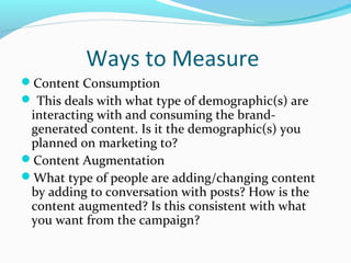 Ways to Measure 
Content Consumption 
 This deals with what type of demographic(s) are 
interacting with and consuming the brand-generated 
content. Is it the demographic(s) you 
planned on marketing to? 
Content Augmentation 
What type of people are adding/changing content 
by adding to conversation with posts? How is the 
content augmented? Is this consistent with what 
you want from the campaign? 
 