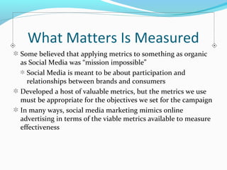What Matters Is Measured 
Some believed that applying metrics to something as organic 
as Social Media was “mission impossible” 
Social Media is meant to be about participation and 
relationships between brands and consumers 
Developed a host of valuable metrics, but the metrics we use 
must be appropriate for the objectives we set for the campaign 
In many ways, social media marketing mimics online 
advertising in terms of the viable metrics available to measure 
effectiveness 
 