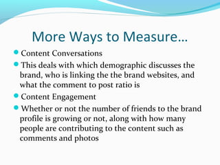 More Ways to Measure… 
Content Conversations 
This deals with which demographic discusses the 
brand, who is linking the the brand websites, and 
what the comment to post ratio is 
Content Engagement 
Whether or not the number of friends to the brand 
profile is growing or not, along with how many 
people are contributing to the content such as 
comments and photos 
 