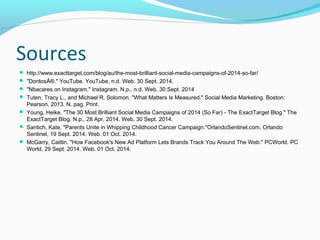 Sources 
 http://www.exacttarget.com/blog/au/the-most-brilliant-social-media-campaigns-of-2014-so-far/ 
 "DoritosÂ®." YouTube. YouTube, n.d. Web. 30 Sept. 2014. 
 "Nbacares on Instagram." Instagram. N.p., n.d. Web. 30 Sept. 2014 
 Tuten, Tracy L., and Michael R. Solomon. "What Matters Is Measured." Social Media Marketing. Boston: 
Pearson, 2013. N. pag. Print. 
 Young, Heike. "The 30 Most Brilliant Social Media Campaigns of 2014 (So Far) - The ExactTarget Blog." The 
ExactTarget Blog. N.p., 28 Apr. 2014. Web. 30 Sept. 2014. 
 Santich, Kate. "Parents Unite in Whipping Childhood Cancer Campaign."OrlandoSentinel.com. Orlando 
Sentinel, 19 Sept. 2014. Web. 01 Oct. 2014. 
 McGarry, Caitlin. "How Facebook's New Ad Platform Lets Brands Track You Around The Web." PCWorld. PC 
World, 29 Sept. 2014. Web. 01 Oct. 2014. 
