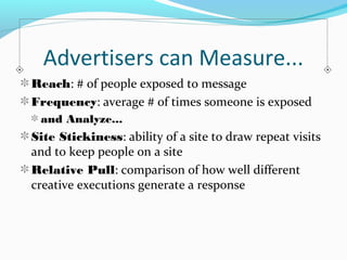 Advertisers can Measure... 
Reach: # of people exposed to message 
Frequency: average # of times someone is exposed 
and Analyze... 
Site Stickiness: ability of a site to draw repeat visits 
and to keep people on a site 
Relative Pull: comparison of how well different 
creative executions generate a response 
 