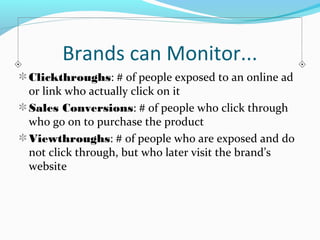 Brands can Monitor... 
Clickthroughs: # of people exposed to an online ad 
or link who actually click on it 
Sales Conversions: # of people who click through 
who go on to purchase the product 
Viewthroughs: # of people who are exposed and do 
not click through, but who later visit the brand’s 
website 
 