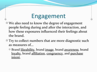 Engagement 
We also need to know the degree of engagement 
people feeling during and after the interaction, and 
how these exposures influenced their feelings about 
the brand. 
Try to collect numbers that are more diagnostic such 
as measures of... 
Brand likeability, brand image, brand awareness, brand 
loyalty, brand affiliation, congruency, and purchase 
intent. 
 